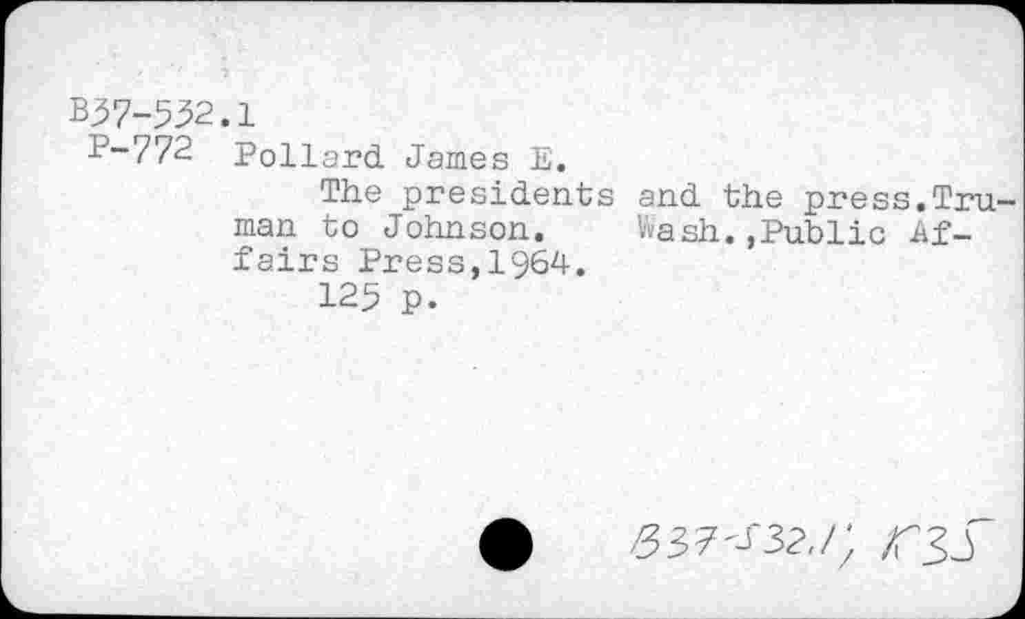 ﻿B57-552.1
P-772 Pollard James E.
The presidents and the press.Truman to Johnson. Wash. ,Public Affairs Press,1964.
125 p.